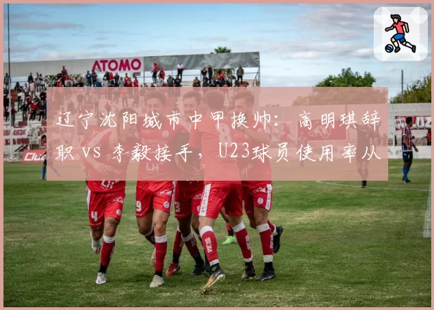 辽宁沈阳城市中甲换帅：高明琪辞职 vs 李毅接手，U23球员使用率从15%升至45%