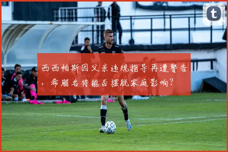 西西帕斯因父亲违规指导再遭警告，希腊名将能否摆脱家庭影响？