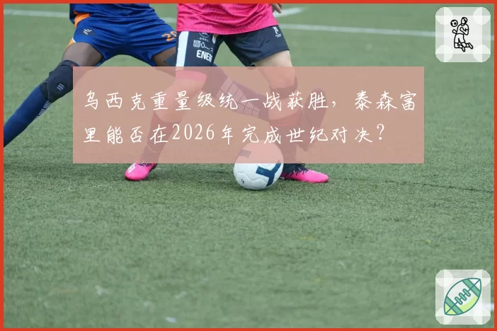 乌西克重量级统一战获胜,泰森富里能否在2026年完成世纪对决?