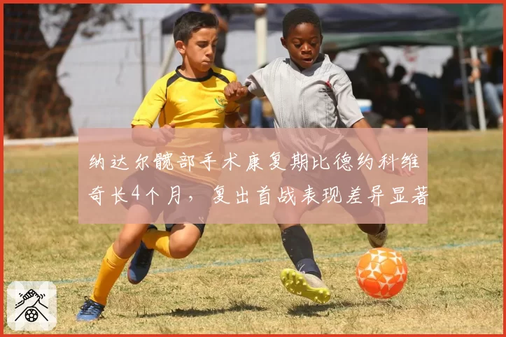 纳达尔髋部手术康复期比德约科维奇长4个月，复出首战表现差异显著
