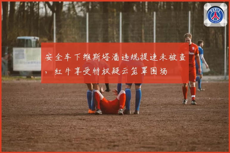 安全车下维斯塔潘违规提速未被查，红牛享受特权疑云笼罩围场