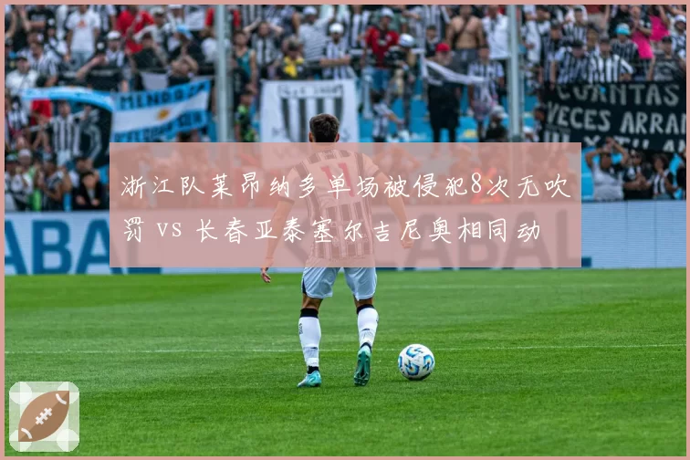 浙江队莱昂纳多单场被侵犯8次无吹罚 vs 长春亚泰塞尔吉尼奥相同动作即得哨,外援抱怨裁判偏袒