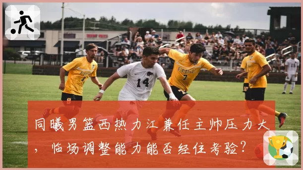 同曦男篮西热力江兼任主帅压力大，临场调整能力能否经住考验？
