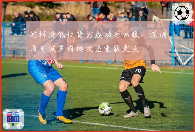 沈梓捷低位背打成功率回暖,深圳马可波罗内线攻坚重获支点