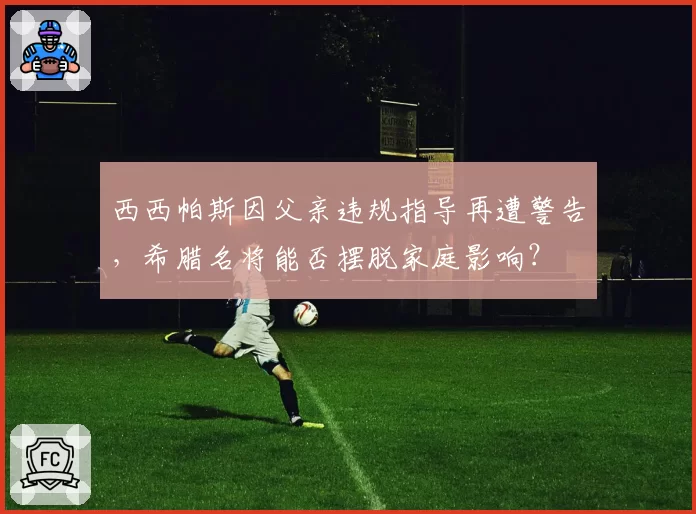 西西帕斯因父亲违规指导再遭警告,希腊名将能否摆脱家庭影响?