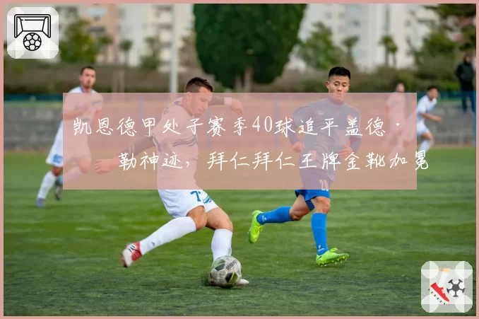 凯恩德甲处子赛季40球追平盖德·穆勒神迹,拜仁拜仁王牌金靴加冕恐重塑中锋战术版图