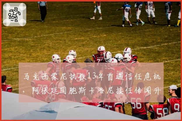 马竞西蒙尼执教13年首遇信任危机,阿根廷同胞斯卡洛尼接任传闻升温