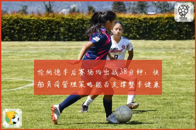 伦纳德季后赛场均出战38分钟,快船负荷管理策略能否支撑整季健康?