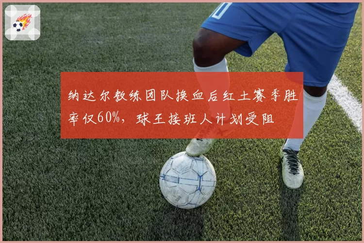纳达尔教练团队换血后红土赛季胜率仅60%，球王接班人计划受阻