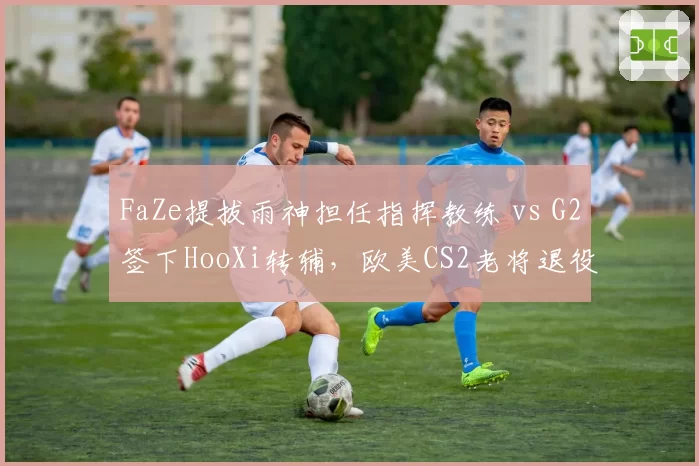 FaZe提拔雨神担任指挥教练 vs G2签下HooXi转辅,欧美CS2老将退役转型路径分野__br_
