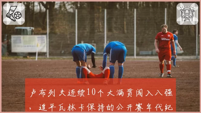 卢布列夫连续10个大满贯闯入八强,追平瓦林卡保持的公开赛年代纪录