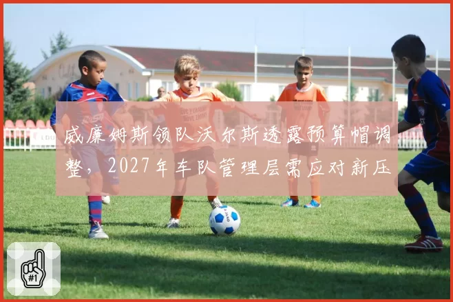 威廉姆斯领队沃尔斯透露预算帽调整,2027年车队管理层需应对新压力
