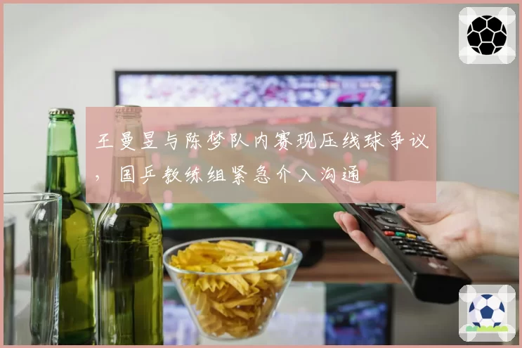 王曼昱与陈梦队内赛现压线球争议,国乒教练组紧急介入沟通