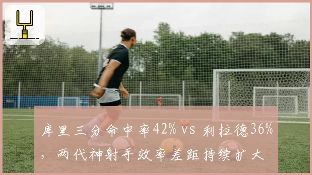 库里三分命中率42% vs 利拉德36%,两代神射手效率差距持续扩大