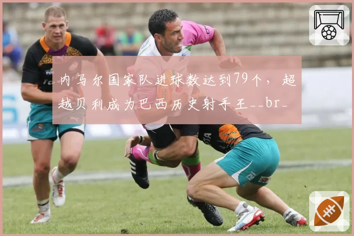 内马尔国家队进球数达到79个,超越贝利成为巴西历史射手王__br_
