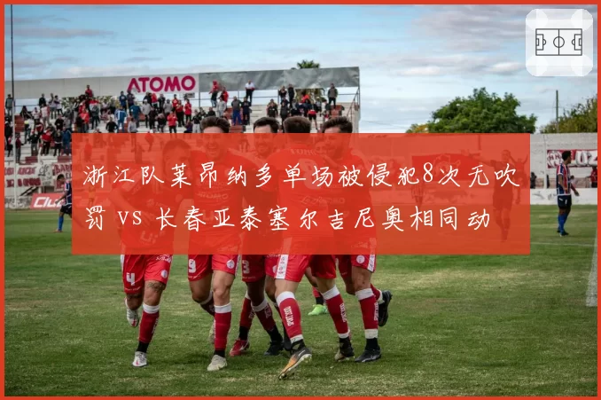 浙江队莱昂纳多单场被侵犯8次无吹罚 vs 长春亚泰塞尔吉尼奥相同动作即得哨，外援抱怨裁判偏袒