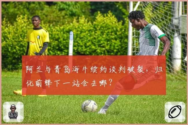阿兰与青岛海牛续约谈判破裂,归化前锋下一站会去哪?