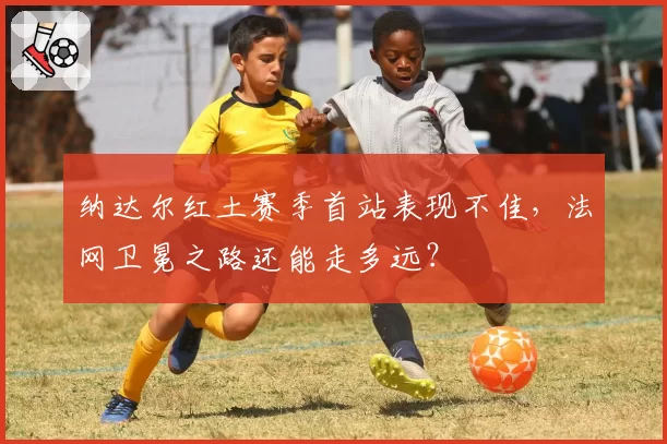 纳达尔红土赛季首站表现不佳,法网卫冕之路还能走多远?