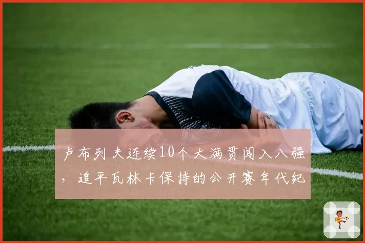 卢布列夫连续10个大满贯闯入八强，追平瓦林卡保持的公开赛年代纪录
