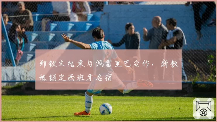 郑钦文结束与佩雷里巴合作,新教练锁定西班牙名宿