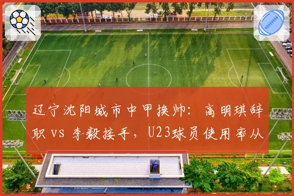 辽宁沈阳城市中甲换帅：高明琪辞职 vs 李毅接手，U23球员使用率从15%升至45%