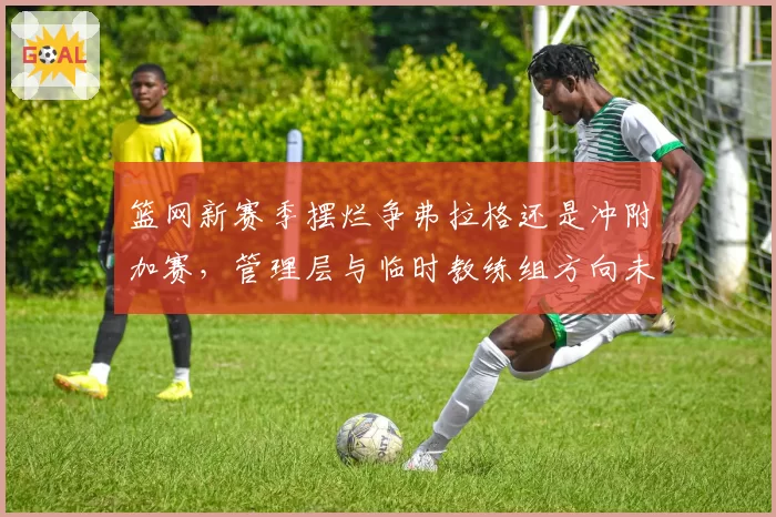 篮网新赛季摆烂争弗拉格还是冲附加赛,管理层与临时教练组方向未定?