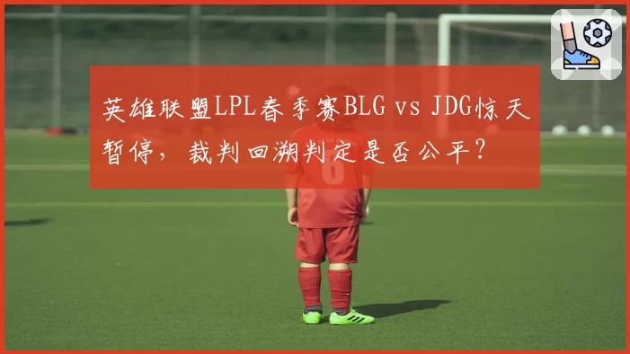 英雄联盟LPL春季赛BLG vs JDG惊天暂停，裁判回溯判定是否公平？