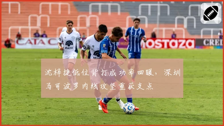 沈梓捷低位背打成功率回暖,深圳马可波罗内线攻坚重获支点