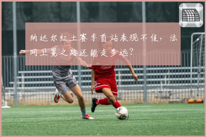 纳达尔红土赛季首站表现不佳，法网卫冕之路还能走多远？