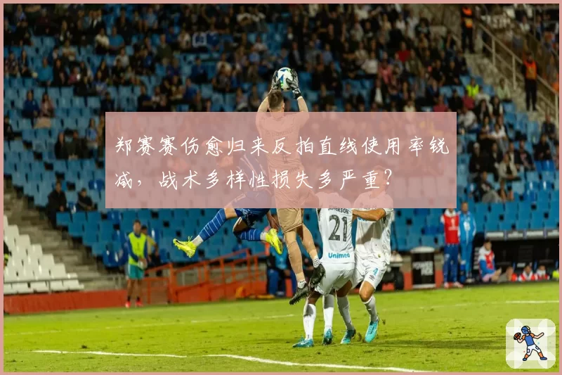 郑赛赛伤愈归来反拍直线使用率锐减，战术多样性损失多严重？