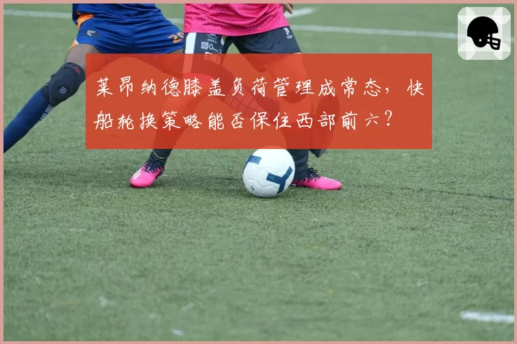莱昂纳德膝盖负荷管理成常态，快船轮换策略能否保住西部前六？