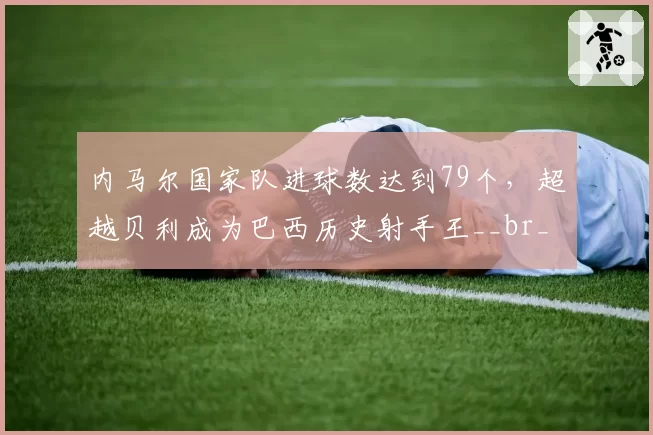 内马尔国家队进球数达到79个，超越贝利成为巴西历史射手王__br_
