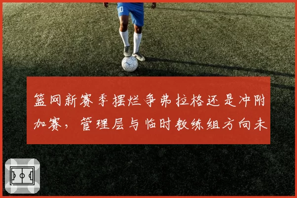 篮网新赛季摆烂争弗拉格还是冲附加赛,管理层与临时教练组方向未定?