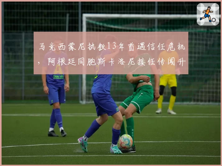 马竞西蒙尼执教13年首遇信任危机,阿根廷同胞斯卡洛尼接任传闻升温