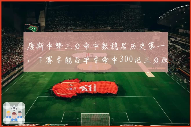 唐斯中锋三分命中数稳居历史第一,下赛季能否单季命中300记三分改写投射定义?