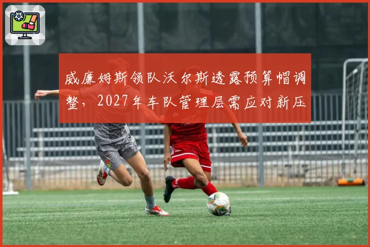 威廉姆斯领队沃尔斯透露预算帽调整,2027年车队管理层需应对新压力