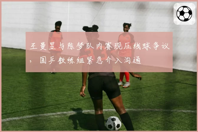 王曼昱与陈梦队内赛现压线球争议,国乒教练组紧急介入沟通