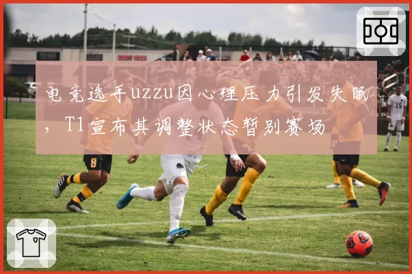 电竞选手uzzu因心理压力引发失眠，T1宣布其调整状态暂别赛场
