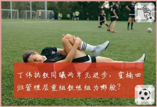 丁伟执教同曦两年无进步，霍楠回归管理层重组教练组为哪般？