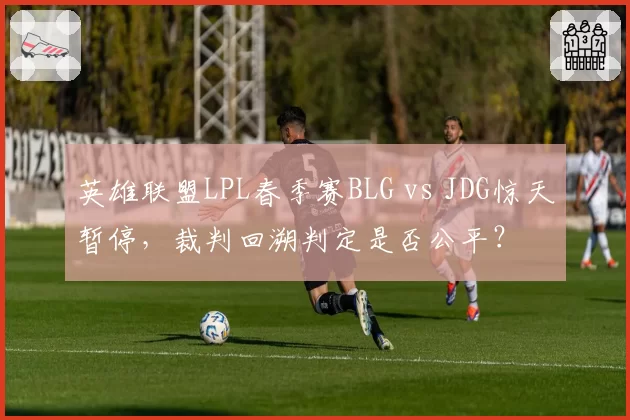 英雄联盟LPL春季赛BLG vs JDG惊天暂停,裁判回溯判定是否公平?