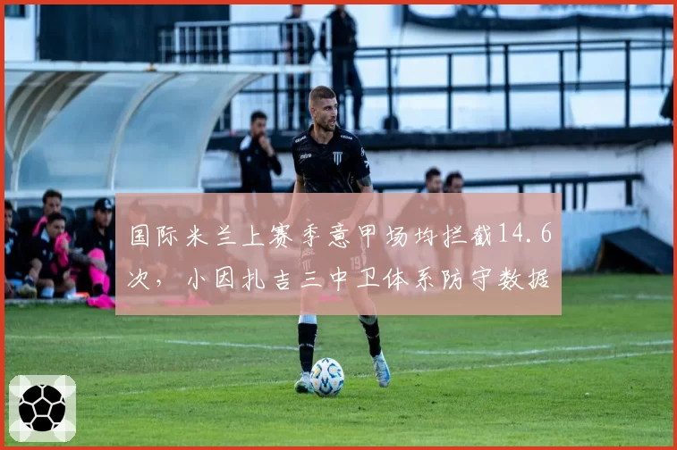 国际米兰上赛季意甲场均拦截14.6次,小因扎吉三中卫体系防守数据傲视群雄