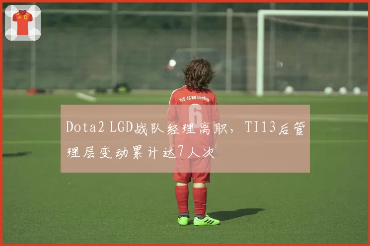 Dota2 LGD战队经理离职，TI13后管理层变动累计达7人次