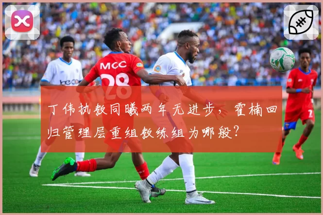丁伟执教同曦两年无进步，霍楠回归管理层重组教练组为哪般？