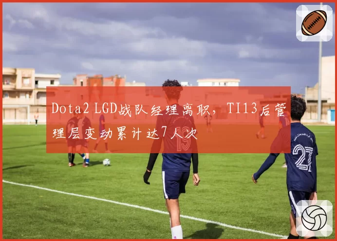 Dota2 LGD战队经理离职，TI13后管理层变动累计达7人次