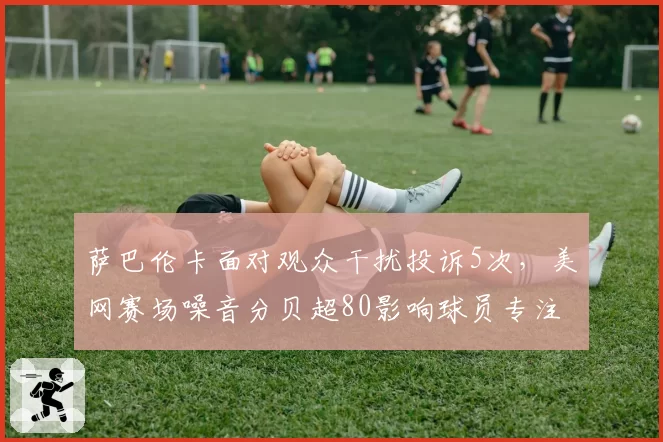 萨巴伦卡面对观众干扰投诉5次,美网赛场噪音分贝超80影响球员专注度