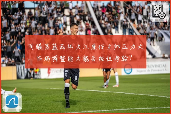 同曦男篮西热力江兼任主帅压力大，临场调整能力能否经住考验？