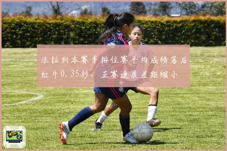 法拉利本赛季排位赛平均成绩落后红牛0.35秒,正赛速度差距缩小